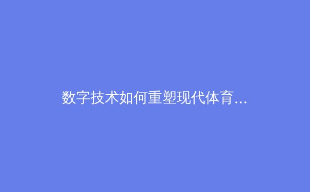 数字技术如何重塑现代体育竞技：从数据分析到沉浸式观赛体验的全面变革 - 3